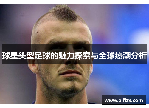 球星头型足球的魅力探索与全球热潮分析