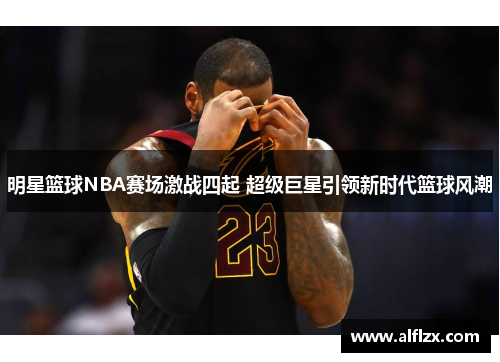 明星篮球NBA赛场激战四起 超级巨星引领新时代篮球风潮