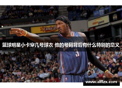 篮球明星小卡穿几号球衣 他的号码背后有什么特别的意义