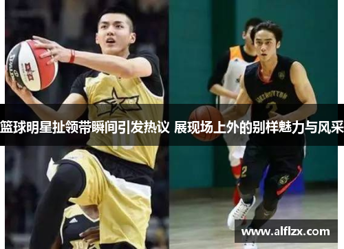 篮球明星扯领带瞬间引发热议 展现场上外的别样魅力与风采