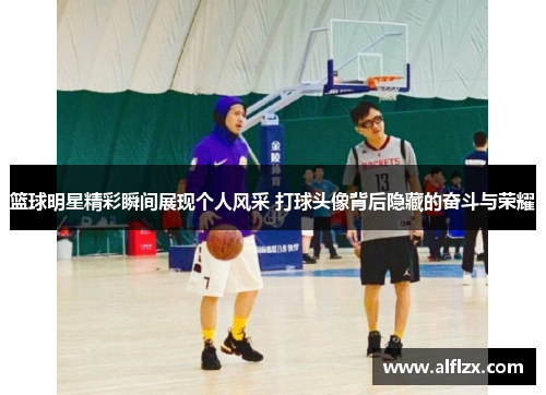 篮球明星精彩瞬间展现个人风采 打球头像背后隐藏的奋斗与荣耀