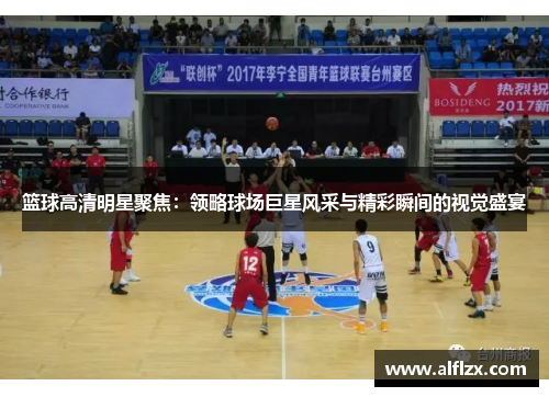 篮球高清明星聚焦：领略球场巨星风采与精彩瞬间的视觉盛宴