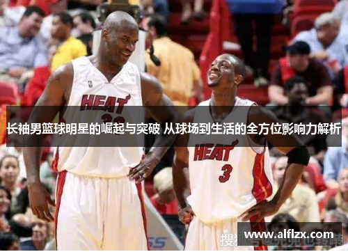 长袖男篮球明星的崛起与突破 从球场到生活的全方位影响力解析